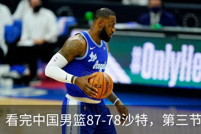 看完中国男篮87-78沙特，第三节14分仅领先篮板，不得不承认6个事实，廖三宁余嘉豪越打越好